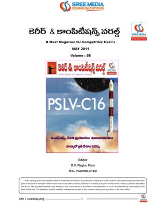 ÔHs~ü & HÍOÑ≤©+¨<£û =~°Öò¤
                                 A Must Magazine for Competitive Exams

                                                                   MAY 2011

                                                                 Volume : 05




                                                                           Editor
                                                                 D.V. Raghu Ram
                                                               M.A., PGDHRM, DTEM


      Note: Although every care has been taken to avoid errors of omission, this publication is being sold on the condition and understanding that information
  given in this book is merely for reference and must not be taken as having authority of or binding in any way on the authors, editors, publishers and sellers
  who do not owe any responsibility for any damage or loss to any person, a purchaser of this publication or not, for the result of any action taken on the
  basis of this work. The publishers shall be obliged if mistakes are brought to their notice for carrying out correction in the next edition.




ÔHs~ü & HÍOÑ≤©+¨<£û =~°Öò¤                                                    1
 