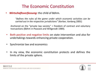 The Economic Constitution
• Wirtschaftsverfassung: the child of Böhm.
“defines the rules of the game under which economic activities can be
carried out in the respective jurisdictions” (Kerber, Vanberg 2001)
Anchored on the “private law society” = freedom of contract and voluntary
transactions (Böhm in Peacock and Willgerodt 1989).
• Both positive and negative limits on state intervention and also for
undertakings towards enhancing private cooperation.
• Synchronize law and economics
• In my view, the economic constitution protects and defines the
limits of the private sphere.
 