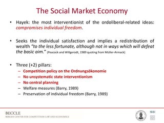 The Social Market Economy
• Hayek: the most interventionist of the ordoliberal-related ideas:
compromises individual freedom.
• Seeks the individual satisfaction and implies a redistribution of
wealth “to the less fortunate, although not in ways which will defeat
the basic aim.” (Peacock and Willgerodt, 1989 quoting from Müller-Armack)
• Three (+2) pillars:
– Competition policy on the Ordnungsökonomie
– No unsystematic state interventionism
– No central planning
– Welfare measures (Barry, 1989)
– Preservation of individual freedom (Barry, 1989)
 