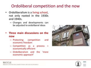 Ordoliberal competition and the now
• Ordoliberalism is a living school,
not only rooted in the 1930s
and 1940s.
– Changes and developments can
be adjusted to ordoliberal ideas
• Three main discussions on the
now
– Protecting competition and
economic freedom
– Competition as a process =
economically efficient
– Ordoliberalism and the ‘more
economic approach’
 