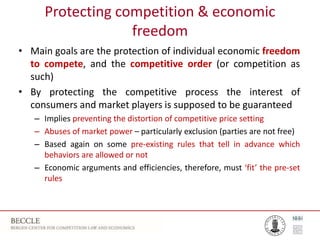 Protecting competition & economic
freedom
• Main goals are the protection of individual economic freedom
to compete, and the competitive order (or competition as
such)
• By protecting the competitive process the interest of
consumers and market players is supposed to be guaranteed
– Implies preventing the distortion of competitive price setting
– Abuses of market power – particularly exclusion (parties are not free)
– Based again on some pre-existing rules that tell in advance which
behaviors are allowed or not
– Economic arguments and efficiencies, therefore, must ‘fit’ the pre-set
rules
 