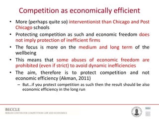 Competition as economically efficient
• More (perhaps quite so) interventionist than Chicago and Post
Chicago schools
• Protecting competition as such and economic freedom does
not imply protection of inefficient firms
• The focus is more on the medium and long term of the
wellbeing
• This means that some abuses of economic freedom are
prohibited (even if strict) to avoid dynamic inefficiencies
• The aim, therefore is to protect competition and not
economic efficiency (Akman, 2011)
– But…if you protect competition as such then the result should be also
economic efficiency in the long run
 