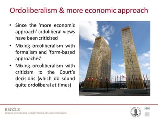 Ordoliberalism & more economic approach
• Since the ‘more economic
approach’ ordoliberal views
have been criticized
• Mixing ordoliberalism with
formalism and ‘form-based
approaches’
• Mixing ordoliberalism with
criticism to the Court’s
decisions (which do sound
quite ordoliberal at times)
 