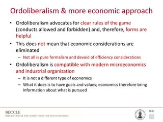 Ordoliberalism & more economic approach
• Ordoliberalism advocates for clear rules of the game
(conducts allowed and forbidden) and, therefore, forms are
helpful
• This does not mean that economic considerations are
eliminated
– Not all is pure formalism and devoid of efficiency considerations
• Ordoliberalism is compatible with modern microeconomics
and industrial organization
– It is not a different type of economics
– What it does is to have goals and values; economics therefore bring
information about what is pursued
 