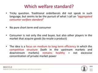 Which welfare standard?
• Tricky question. Traditional ordoliberals did not speak in such
language, but seems to be the pursuit of what I call an “aggregated
consumer welfare standard”
• No pure short term end consumer
• Consumer is not only the end buyer, but also other players in the
market that acquire goods (to resale a product)
• The idea is a focus on medium to long term efficiency in which the
competitive structure (both in the upstream markets and
downstream markets) remains healthy = not excessive
concentration of private market power
 
