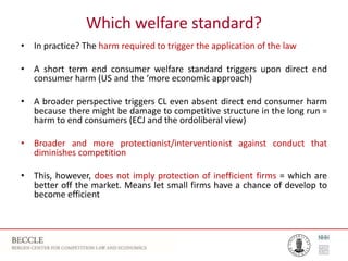 Which welfare standard?
• In practice? The harm required to trigger the application of the law
• A short term end consumer welfare standard triggers upon direct end
consumer harm (US and the ‘more economic approach)
• A broader perspective triggers CL even absent direct end consumer harm
because there might be damage to competitive structure in the long run =
harm to end consumers (ECJ and the ordoliberal view)
• Broader and more protectionist/interventionist against conduct that
diminishes competition
• This, however, does not imply protection of inefficient firms = which are
better off the market. Means let small firms have a chance of develop to
become efficient
 