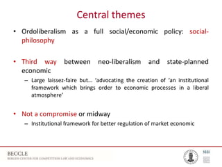 Central themes
• Ordoliberalism as a full social/economic policy: social-
philosophy
• Third way between neo-liberalism and state-planned
economic
– Large laissez-faire but… ‘advocating the creation of ‘an institutional
framework which brings order to economic processes in a liberal
atmosphere’
• Not a compromise or midway
– Institutional framework for better regulation of market economic
 