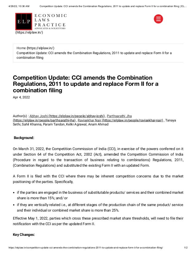 4/29/22, 10:36 AM Competition Update: CCI amends the Combination Regulations, 2011 to update and replace Form II for a combination filing | EL…
https://elplaw.in/competition-update-cci-amends-the-combination-regulations-2011-to-update-and-replace-form-ii-for-a-combination-filing/ 1/2
Competition Update: CCI amends the Combination
Regulations, 2011 to update and replace Form II for a
combination filing
Apr 4, 2022
Author(s) :
Abhay Joshi (https://elplaw.in/people/abhay-joshi)
, Parthsarathi Jha
(https://elplaw.in/people/parthsarathi-jha)
, Ravisekhar Nair (https://elplaw.in/people/ravisekhar-nair)
, Tanaya
Sethi, Sahil Khanna, Param Tandon, Ketki Agrawal, Anam Ahmad
 Background:
On March 31, 2022, the Competition Commission of India (CCI), in exercise of the powers conferred on it
under Section 64 of the Competition Act, 2002 (Act), amended the Competition Commission of India
(Procedure in regard to the transaction of business relating to combinations) Regulations, 2011,
(Combination Regulations) and substituted the existing Form II with an updated Form.
A Form II is filed with the CCI where there may be inherent competition concerns due to the market
positioning of the parties. Specifically,
if the parties are engaged in the business of substitutable products/ services and their combined market
share is more than 15%; and/ or
if they are vertically related i.e., at different stages of the production chain of the same product/ service
and their individual or combined market share is more than 25%.
Effective May 1, 2022, parties which cross these prescribed market share thresholds, will need to file their
notification with the CCI as per the updated Form II.
Key Changes:
Home (https://elplaw.in/)
Competition Update: CCI amends the Combination Regulations, 2011 to update and replace Form II for a
combination filing
(https://elplaw.in/)
 