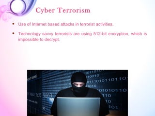 Cyber Terrorism
 Use of Internet based attacks in terrorist activities.
 Technology savvy terrorists are using 512-bit encryption, which is
impossible to decrypt.
 