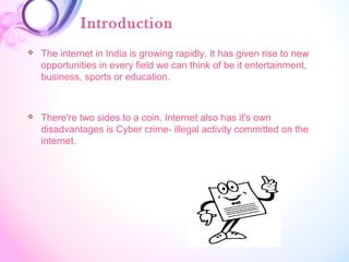 Introduction
 The internet in India is growing rapidly. It has given rise to new
opportunities in every field we can think of be it entertainment,
business, sports or education.
 There're two sides to a coin. Internet also has it's own
disadvantages is Cyber crime- illegal activity committed on the
internet.
 