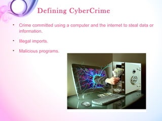 Defining CyberCrime
 Crime committed using a computer and the internet to steal data or
information.
 Illegal imports.
 Malicious programs.
 