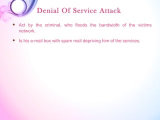 Denial Of Service Attack
 Act by the criminal, who floods the bandwidth of the victims
network.
 Is his e-mail box with spam mail depriving him of the services.
 