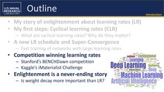 Introduction
• My story of enlightenment about learning rates (LR)
• My first steps: Cyclical learning rates (CLR)
– What are cyclical learning rates? Why do they matter?
• A new LR schedule and Super-Convergence
– Fast training of networks with large learning rates
• Competition winning learning rates
– Stanford’s BENCHDawn competition
– Kaggle’s iMaterialist Challenge
• Enlightenment is a never-ending story
– Is weight decay more important than LR?
10
Outline
 