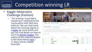 12
Competition winning LRCompetition Winning Learning Rates
• Kaggle iMaterialist
Challenge (Fashion)
– “For training I used Adam
initially but I switched to the
1cycle policy with SGD very
early on. You can read more
about this training regime in
a paper by Leslie Smith and
you can find details on how to
use it by Sylvain Gugger, the
author of the implementation
in the fastai library here.”
1st place winner, Radek
Osmulski
 