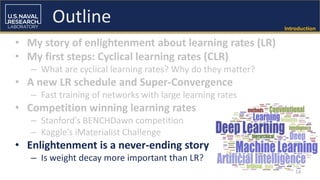 Introduction
• My story of enlightenment about learning rates (LR)
• My first steps: Cyclical learning rates (CLR)
– What are cyclical learning rates? Why do they matter?
• A new LR schedule and Super-Convergence
– Fast training of networks with large learning rates
• Competition winning learning rates
– Stanford’s BENCHDawn competition
– Kaggle’s iMaterialist Challenge
• Enlightenment is a never-ending story
– Is weight decay more important than LR?
14
Outline
 