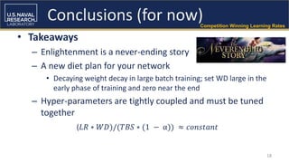 18
Conclusions (for now)
• Takeaways
– Enlightenment is a never-ending story
– A new diet plan for your network
• Decaying weight decay in large batch training; set WD large in the
early phase of training and zero near the end
– Hyper-parameters are tightly coupled and must be tuned
together
Competition Winning Learning Rates
(𝐿𝑅 ∗ 𝑊𝐷)/(𝑇𝐵𝑆 ∗ (1 − α)) ≈ 𝑐𝑜𝑛𝑠𝑡𝑎𝑛𝑡
 