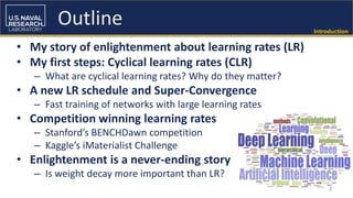 Introduction
• My story of enlightenment about learning rates (LR)
• My first steps: Cyclical learning rates (CLR)
– What are cyclical learning rates? Why do they matter?
• A new LR schedule and Super-Convergence
– Fast training of networks with large learning rates
• Competition winning learning rates
– Stanford’s BENCHDawn competition
– Kaggle’s iMaterialist Challenge
• Enlightenment is a never-ending story
– Is weight decay more important than LR?
2
Outline
 