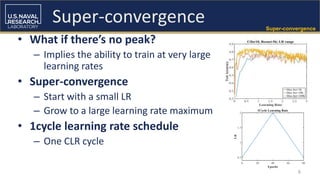 6
Super-convergence
• What if there’s no peak?
– Implies the ability to train at very large
learning rates
• Super-convergence
– Start with a small LR
– Grow to a large learning rate maximum
• 1cycle learning rate schedule
– One CLR cycle
Super-convergence
 