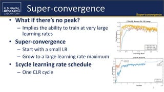 7
Super-convergence
• What if there’s no peak?
– Implies the ability to train at very large
learning rates
• Super-convergence
– Start with a small LR
– Grow to a large learning rate maximum
• 1cycle learning rate schedule
– One CLR cycle
Super-convergence
 
