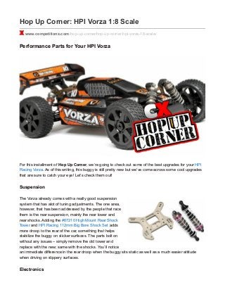 Hop Up Corner: HPI Vorza 1:8 Scale
www.competitionx.com/hop-up-corner/hop-up-corner-hpi-vorza-18-scale/
Performance Parts for Your HPI Vorza
For this installment of Hop Up Corner, we’re going to check out some of the best upgrades for your HPI
Racing Vorza. As of this writing, this buggy is still pretty new but we’ve come across some cool upgrades
that are sure to catch your eye! Let’s check them out!
Suspension
The Vorza already comes with a really good suspension
system that has alot of tuning adjustments. The one area,
however, that has been addressed by the people that race
them is the rear suspension, mainly the rear tower and
rear shocks. Adding the #67210 High Mount Rear Shock
Tower and HPI Racing 112mm Big Bore Shock Set adds
more droop to the rear of the car, something that helps
stabilize the buggy on slicker surfaces. The parts bolt on
without any issues – simply remove the old tower and
replace with the new; same with the shocks. You’ll notice
an immediate difference in the rear droop when the buggy sits static as well as a much easier attitude
when driving on slippery surfaces.
Electronics
 