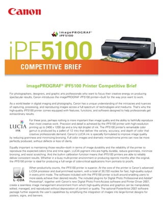 iPF5100  COMPETITIVE BRIEF

              imagePROGRAF® iPF5100 Printer Competitive Brief
For photographers, designers, and graphic arts professionals who want to focus their creative energy on producing
spectacular results, Canon introduces the imagePROGRAF iPF5100 printer—built for the way pros want to work.

As a world leader in digital imaging and photography, Canon has a unique understanding of the intricacies and nuances
of capturing, processing, and reproducing images across a full spectrum of technologies and mediums. That’s why the
high-quality iPF5100 printer comes equipped with features, functions, and software designed to help professionals get
extraordinary results.

                 For these pros, perhaps nothing is more important than image quality and the ability to faithfully reproduce
                 their most creative work. Precision and detail is achieved by the iPF5100 printer with high-resolution
                 printing up to 2400 x 1200 dpi and a tiny 4pl droplet of ink. The iPF5100 printer’s remarkable color
                 gamut is produced by a pallet of 12 inks that deliver the variety, accuracy, and depth of color that
                 creative professionals demand. Canon’s LUCIA ink is specially formulated to improve image quality
by reducing graininess and minimizing bronzing. Full color images and dramatic monochrome prints can now be more
perfectly produced, without defects or loss of clarity.

Equally important is maintaining those results—both in terms of image durability and the reliability of the printer to
reproduce the expected colors time and time again. LUCIA pigment inks are highly durable, reduce graininess, minimize
bronzing, and resist scratching. And the built-in calibration function means that iPF5100 printers are able to reliably
deliver consistent results. Whether in a busy multi-printer environment or producing reprints months after the original,
the iPF5100 printer is ideal for producing a full range of color-critical applications from portraits to proofs.

                 When productivity counts, the iPF5100 printer is superior. At the core of the printer is Canon’s advanced
                 L-COA processor and dual print-head system, with a total of 30,720 nozzles for fast, high-quality output
                 in every print mode. The software included with the iPF5100 printer is built around enabling users to
                 more easily achieve their desired results. The included plug-ins for Digital Photo Professional and Adobe®
                 Photoshop®, together with Canon’s new Digital Photo Front-Access software and Printer Driver 2007,
create a seamless image management environment from which high-quality photos and graphics can be manipulated,
edited, managed, and reproduced without depreciation of content or quality. The optional PosterArtist 2007 software
package further expands the user’s capabilities by simplifying the integration of images into large-format designs for
posters, signs, and banners.
 