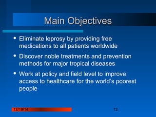 12/19/14 12
Main ObjectivesMain Objectives
 Eliminate leprosy by providing free
medications to all patients worldwide
 Discover noble treatments and prevention
methods for major tropical diseases
 Work at policy and field level to improve
access to healthcare for the world’s poorest
people
 