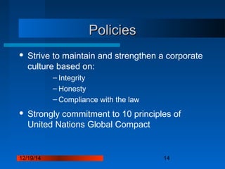 12/19/14 14
PoliciesPolicies
 Strive to maintain and strengthen a corporate
culture based on:
– Integrity
– Honesty
– Compliance with the law
 Strongly commitment to 10 principles of
United Nations Global Compact
 