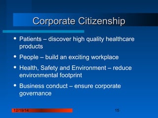 12/19/14 15
Corporate CitizenshipCorporate Citizenship
 Patients – discover high quality healthcare
products
 People – build an exciting workplace
 Health, Safety and Environment – reduce
environmental footprint
 Business conduct – ensure corporate
governance
 