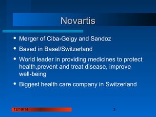 12/19/14 3
NovartisNovartis
 Merger of Ciba-Geigy and Sandoz
 Based in Basel/Switzerland
 World leader in providing medicines to protect
health,prevent and treat disease, improve
well-being
 Biggest health care company in Switzerland
 