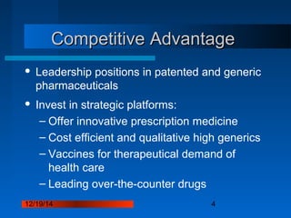 12/19/14 4
Competitive AdvantageCompetitive Advantage
 Leadership positions in patented and generic
pharmaceuticals
 Invest in strategic platforms:
– Offer innovative prescription medicine
– Cost efficient and qualitative high generics
– Vaccines for therapeutical demand of
health care
– Leading over-the-counter drugs
 
