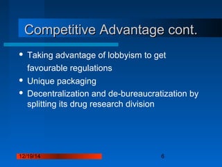 12/19/14 6
Competitive Advantage cont.Competitive Advantage cont.
 Taking advantage of lobbyism to get
favourable regulations
 Unique packaging
 Decentralization and de-bureaucratization by
splitting its drug research division
 