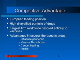 12/19/14 8
Competitive AdvantageCompetitive Advantage
 European leading position
 High diversified portfolio of drugs
 Largest firm worldwide devoted entirely to
vaccines
 Advantages in several therapeutic areas
– Influenza pandemic
– Venous Thrombosis
– Cancer healing
– Insulin
 