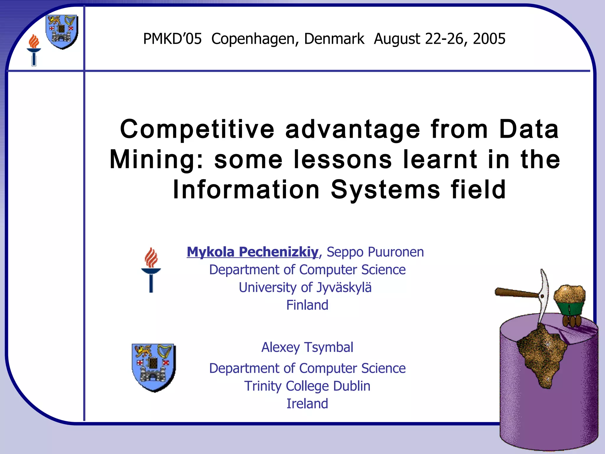 Competitive advantage from Data Mining: some lessons learnt in the  Information Systems field Mykola Pechenizkiy , Seppo Puuronen  Department of Computer Science University of Jyväskylä  Finland Alexey Tsymbal Department of Computer Science Trinity College Dublin Ireland PMKD’05  Copenhagen, Denmark  August 22-26, 2005 
