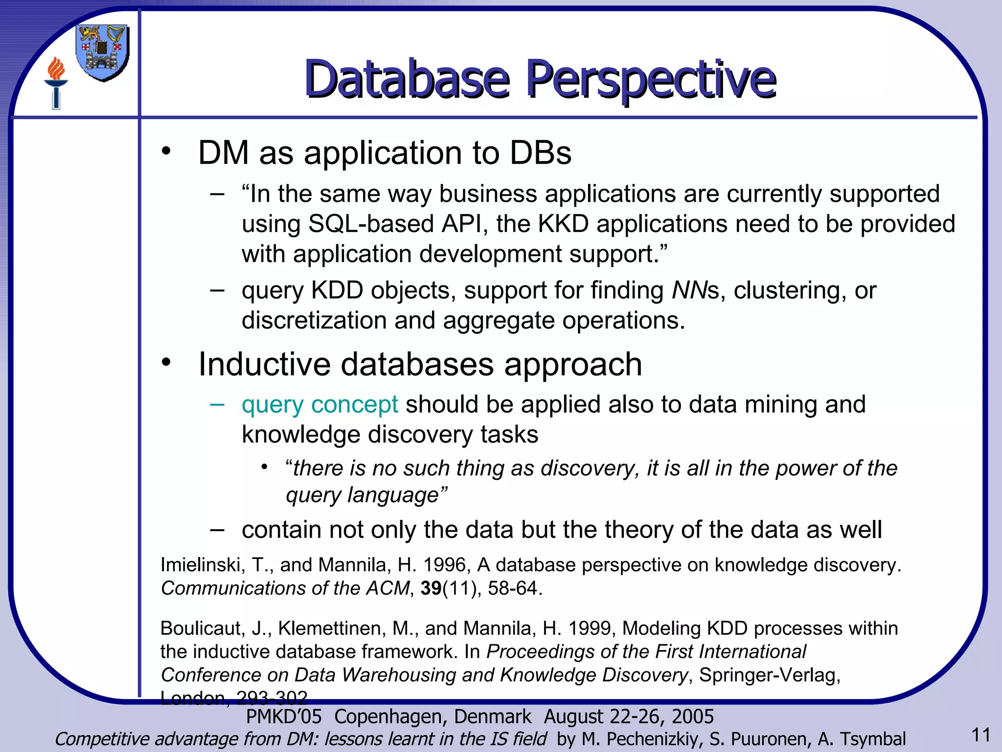 Database Perspective   DM as application to DBs “ In the same way business applications are currently supported using SQL-based API, the KKD applications need to be provided with application development support.”  query KDD objects, support for finding  NN s, clustering, or discretization and aggregate operations. Inductive databases   approach query concept  should be applied also to data mining and knowledge discovery tasks   “ there is no such thing as discovery, it is all in the power of the query language”   contain not only the data but the theory of the data as well   Imielinski, T., and Mannila, H. 1996, A database perspective on knowledge discovery.  Communications of the ACM ,  39 (11), 58-64. Boulicaut, J., Klemettinen, M., and Mannila, H. 1999, Modeling KDD processes within the inductive database framework. In  Proceedings of the First International Conference on Data Warehousing and Knowledge Discovery , Springer-Verlag, London, 293-302   