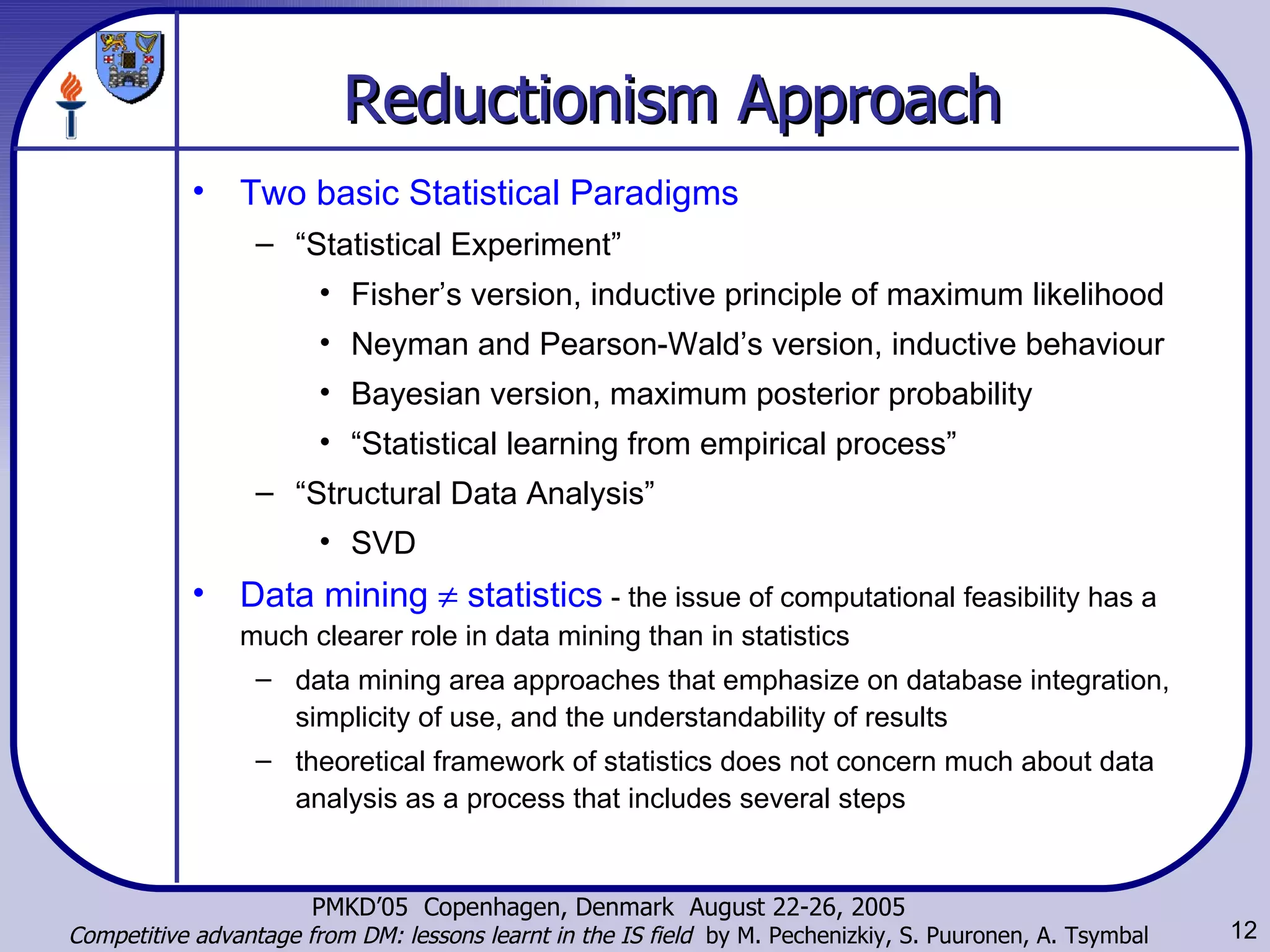 Reductionism Approach Two basic Statistical Paradigms “ Statistical Experiment” Fisher’s version, inductive principle of maximum likelihood Neyman and Pearson-Wald’s version, inductive behaviour Bayesian version, maximum posterior probability “ Statistical learning from empirical process”  “ Structural Data Analysis” SVD Data mining    statistics  -  the issue of computational feasibility has a much clearer role in data mining than in statistics data mining area approaches that emphasize on database integration, simplicity of use, and the understandability of results  theoretical framework of statistics does not concern much about data analysis as a process that includes several steps  
