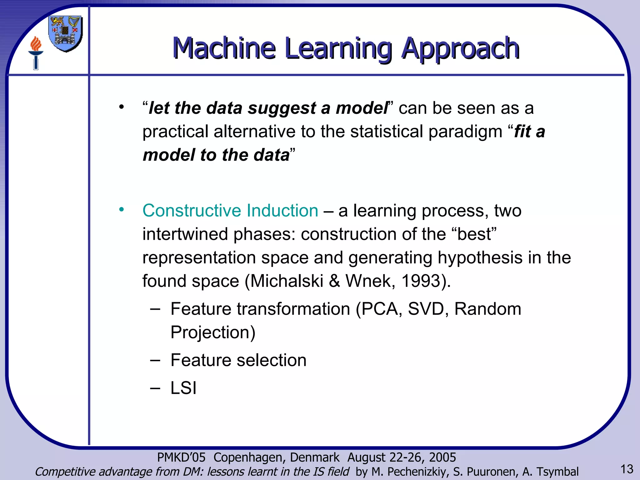 Machine Learning Approach “ let the data suggest a model ” can be seen as a practical alternative to the statistical paradigm “ fit a model to the data ”  Constructive Induction  –  a learning process, two intertwined phases: construction of the “best” representation space and generating hypothesis in the found space ( Michalski & Wnek , 1993). Feature transformation (PCA, SVD, Random Projection)  Feature selection  LSI 