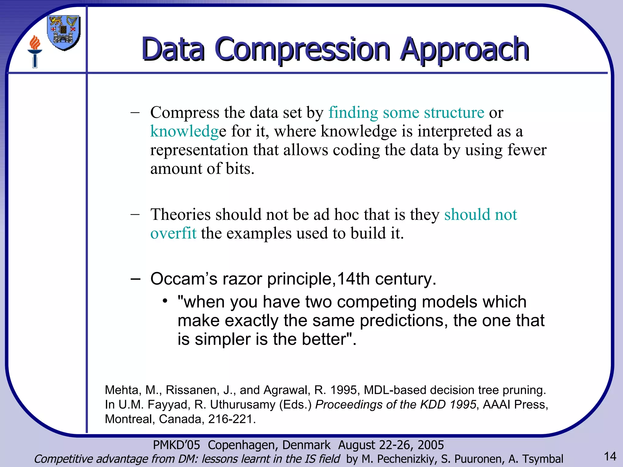 Data Compression Approach Compress the data set by  finding some structure  or  knowledg e for it, where knowledge is interpreted as a representation that allows coding the data by using fewer amount of bits.   Theories should not be ad hoc that is they  should not overfit  the examples used to build it.  Occam’s razor principle,14th century.  &quot;when you have two competing models which make exactly the same predictions, the one that is simpler is the better&quot;. Mehta, M., Rissanen, J., and Agrawal, R. 1995, MDL-based decision tree pruning. In U.M. Fayyad, R. Uthurusamy (Eds.)  Proceedings of the KDD 1995 , AAAI Press, Montreal, Canada, 216-221. 