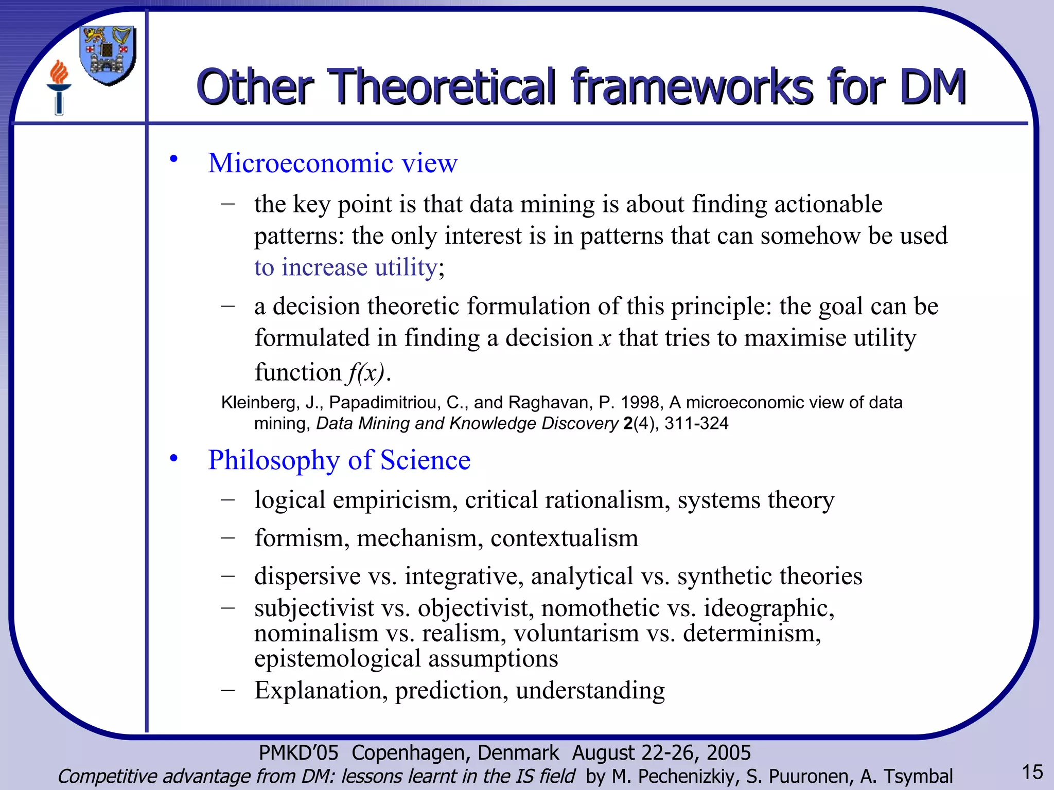 Other Theoretical frameworks for DM   Microeconomic view   the key point is that data mining is about finding actionable patterns: the only interest is in patterns that can somehow be used  to increase utility ; a decision theoretic formulation of this principle: the goal can be formulated in finding a decision  x  that tries to maximise utility function  f(x) .   Kleinberg, J., Papadimitriou, C., and Raghavan, P. 1998, A microeconomic view of data mining,  Data Mining and Knowledge Discovery   2 (4), 311-324 Philosophy of Science logical empiricism, critical rationalism, systems theory formism, mechanism, contextualism dispersive vs. integrative,  analytical vs. synthetic theories subjectivist vs. objectivist, nomothetic vs. ideographic, nominalism vs. realism, voluntarism vs. determinism, epistemological assumptions Explanation, prediction, understanding 