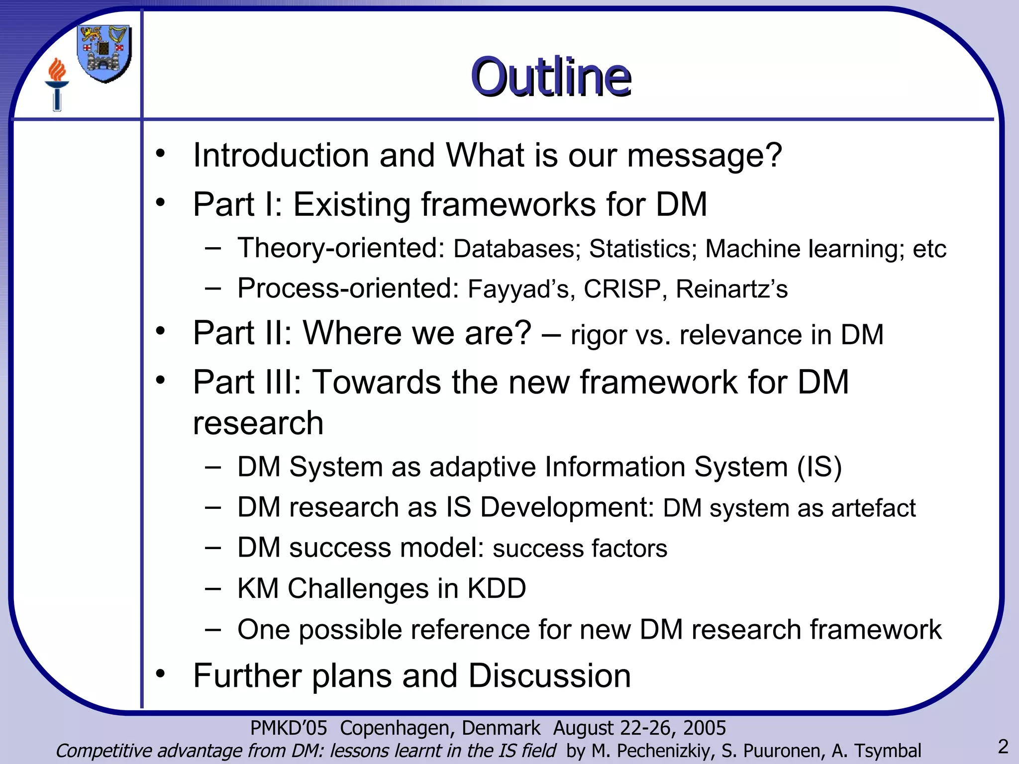 Outline Introduction and What is our message? Part I: Existing frameworks for DM Theory-oriented:  Databases; Statistics; Machine learning; etc Process-oriented:  Fayyad’s, CRISP, Reinartz’s Part II: Where we are? –  rigor vs. relevance in DM Part III: Towards the new framework for DM research DM System as adaptive Information System (IS) DM research as IS Development:  DM system as artefact DM success model:  success factors KM Challenges in KDD One possible reference for new DM research framework Further plans and Discussion 
