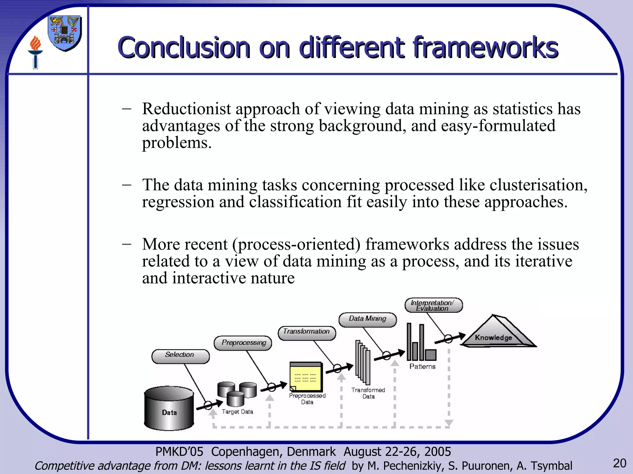 Conclusion on different frameworks   Reductionist approach of viewing data mining as statistics has advantages of the strong background, and easy-formulated problems.  The data mining tasks concerning processed like clusterisation, regression and classification fit easily into these approaches.  More recent (process-oriented) frameworks address the issues related to a view of data mining as a process,  and its iterative and interactive nature  