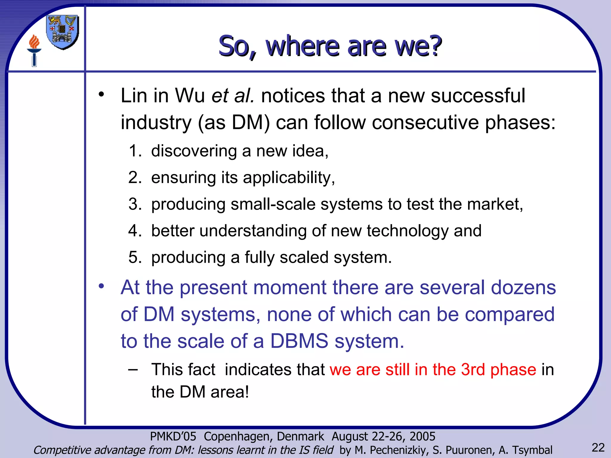 So, where are we? Lin in Wu  et al.  notices that a new successful industry (as DM) can follow consecutive phases:  discovering a new idea,  ensuring its applicability,  producing small-scale systems to test the market,  better understanding of new technology and  producing a fully scaled system.  At the present moment there are several dozens of DM systems, none of which can be compared to the scale of a DBMS system. This fact  indicates that  we are still in the 3rd phase  in the DM area! 