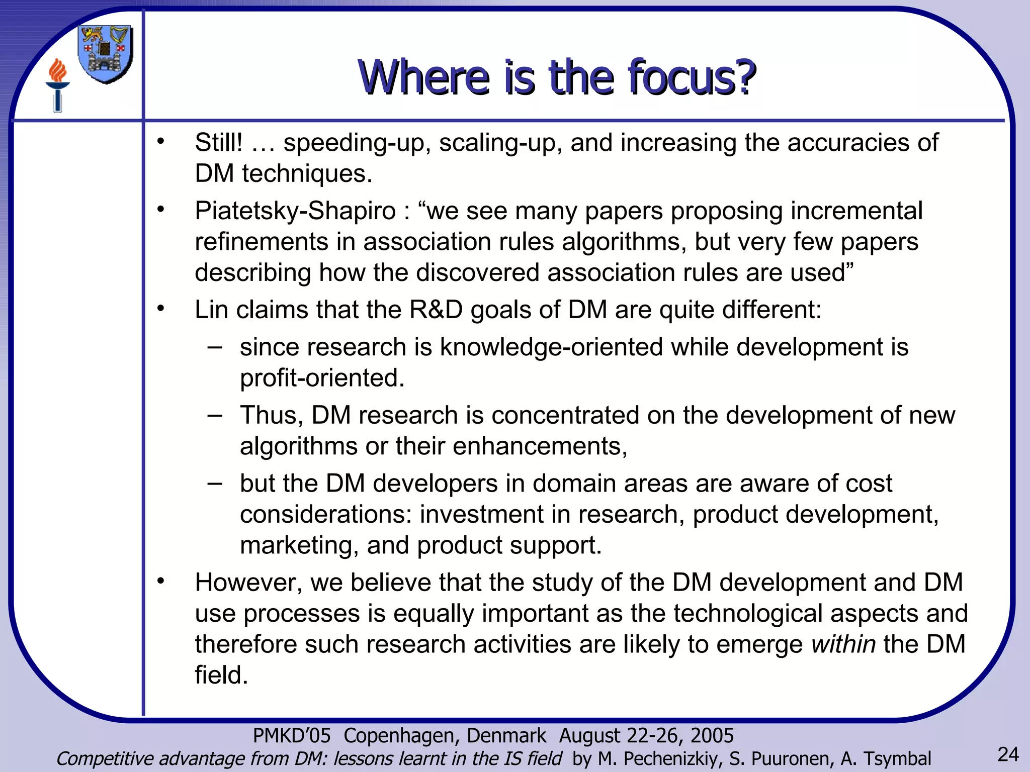 Where is the focus? Still! … speeding-up, scaling-up, and increasing the accuracies of DM techniques. Piatetsky-Shapiro : “we see many papers proposing incremental refinements in association rules algorithms, but very few papers describing how the discovered association rules are used”  Lin claims that the R&D goals of DM are quite different:  since research is knowledge-oriented while development is profit-oriented.  Thus, DM research is concentrated on the development of new algorithms or their enhancements,  but the DM developers in domain areas are aware of cost considerations: investment in research, product development, marketing, and product support.  However, we believe that the study of the DM development and DM use processes is equally important as the technological aspects and therefore such research activities are likely to emerge  within  the DM field.  