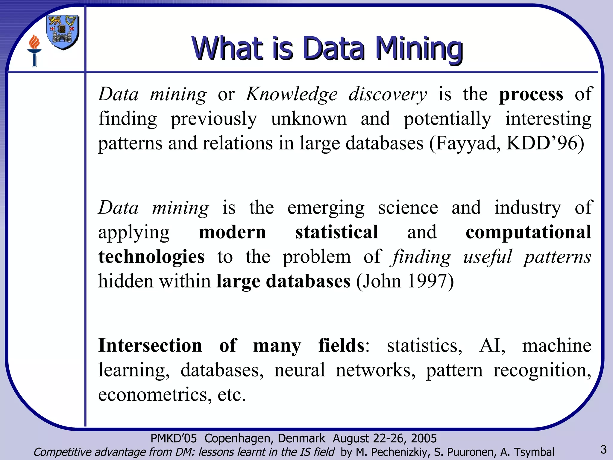 What is  Data Mining Data mining  or  Knowledge discovery   is the  process  of finding previously unknown and potentially interesting patterns and relations in large databases (Fayyad, KDD’96) Data mining  is the emerging science and industry of applying  modern statistical  and  computational technologies  to the problem of  finding useful patterns  hidden within  large databases  (John 1997) Intersection of many fields : statistics, AI, machine learning, databases, neural networks, pattern recognition, econometrics, etc. 