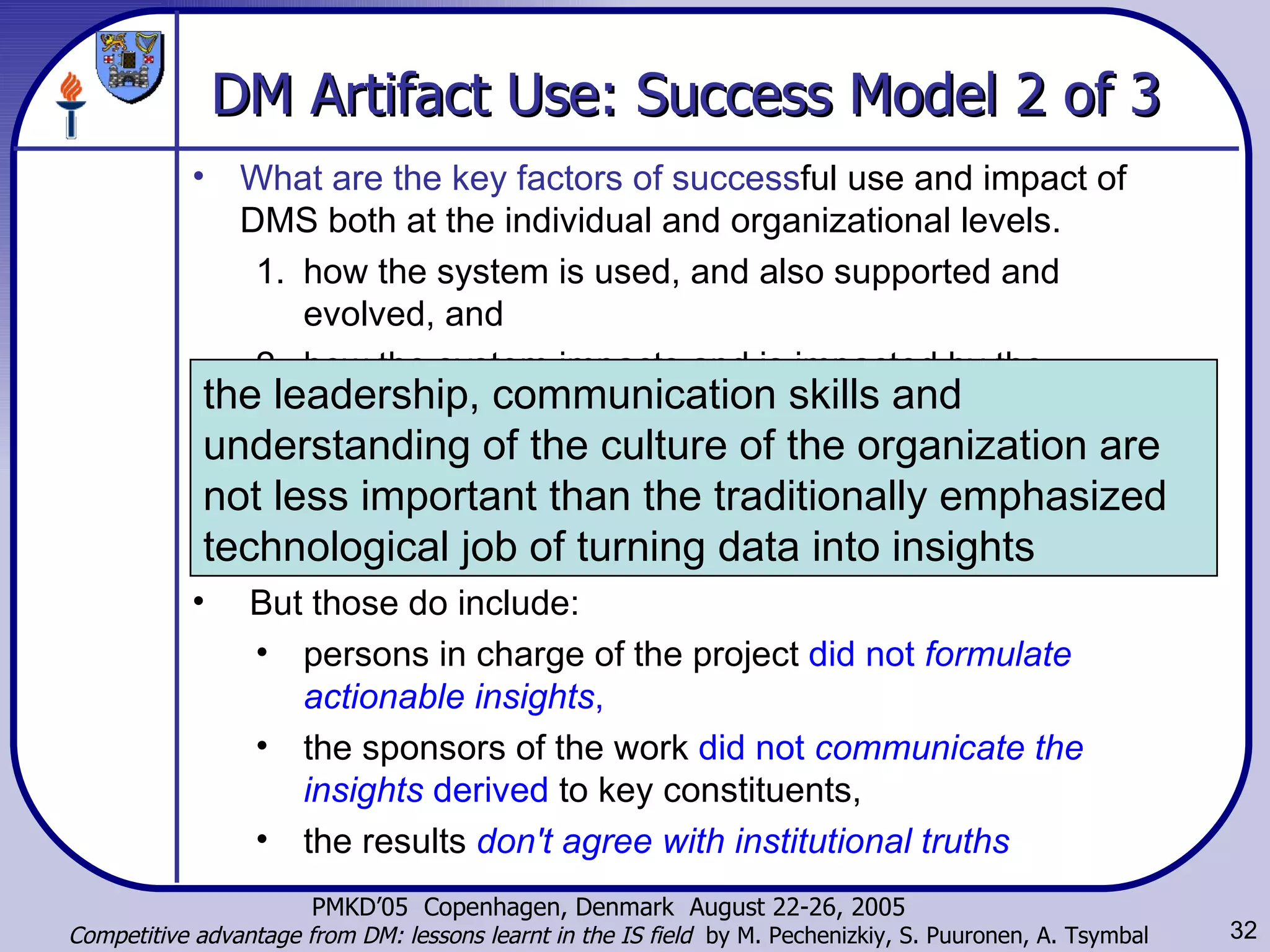 DM Artifact Use: Success Model 2 of 3 What are the key factors   of success ful use and impact of DMS both at the individual and organizational levels.  how the system is used, and also supported and evolved, and  how the system impacts and is impacted by the contexts in which it is embedded.  Coppock: the  failure factors  of DM-related projects. have nothing to do with the skill of the modeler or the quality of data. But those do include: persons in charge of the project  did not  formulate actionable insights , the sponsors of the work  did not  communicate the insights  derived  to key constituents, the results   don't agree with institutional truths the leadership, communication skills and understanding of the culture of the organization are not less important than the traditionally emphasized technological job of turning data into insights  