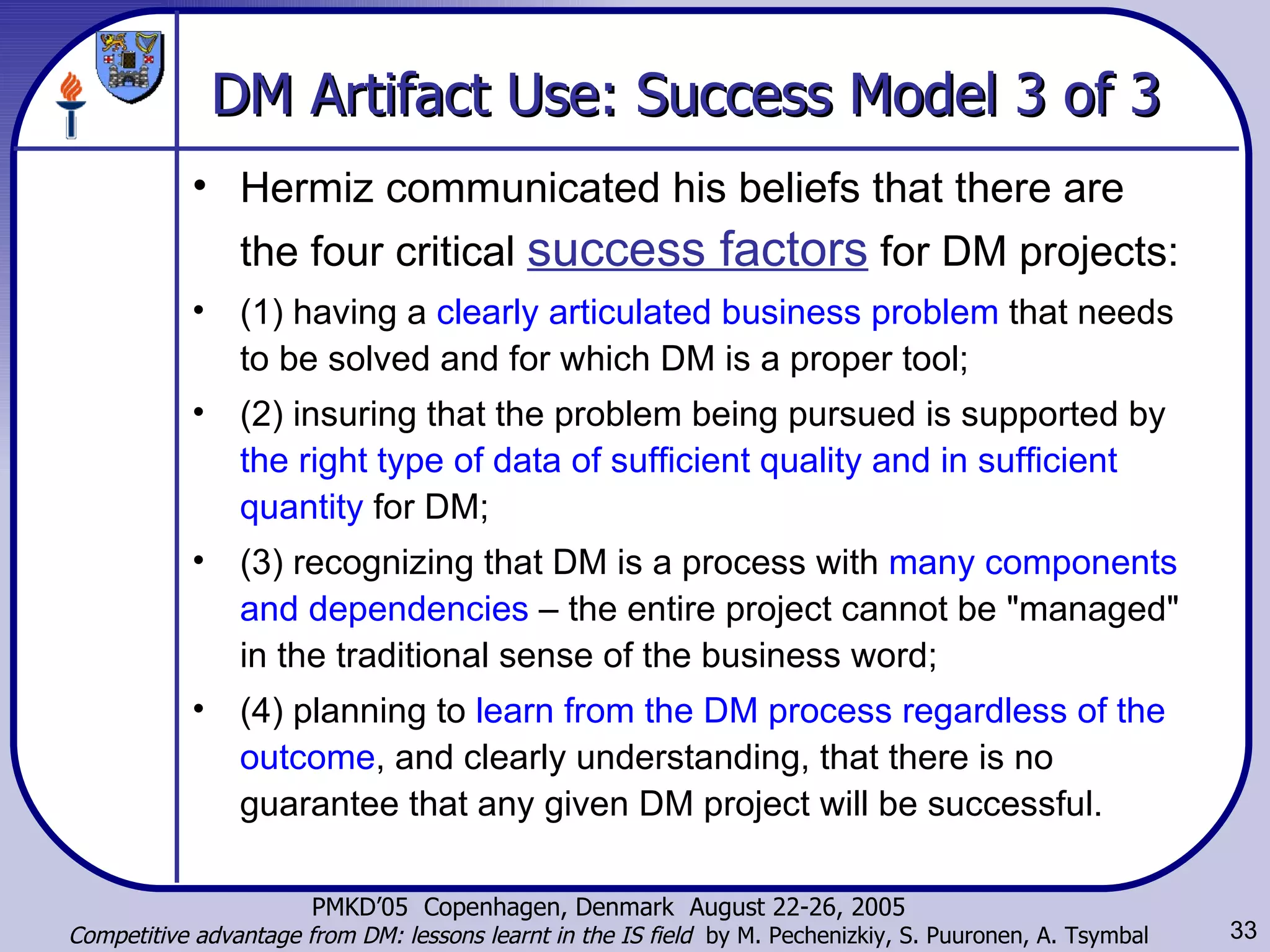 DM Artifact Use: Success Model 3 of 3 Hermiz communicated his beliefs that there are the four critical  success factors  for DM projects:   (1) having a  clearly articulated business problem  that needs to be solved and for which DM is a proper tool;  (2) insuring that the problem being pursued is supported by  the right type of data of sufficient quality and in sufficient quantity  for DM; (3) recognizing that DM is a process with  many components and dependencies  – the entire project cannot be &quot;managed&quot; in the traditional sense of the business word;  (4) planning to  learn from the DM process regardless of the outcome , and clearly understanding, that there is no guarantee that any given DM project will be successful.  
