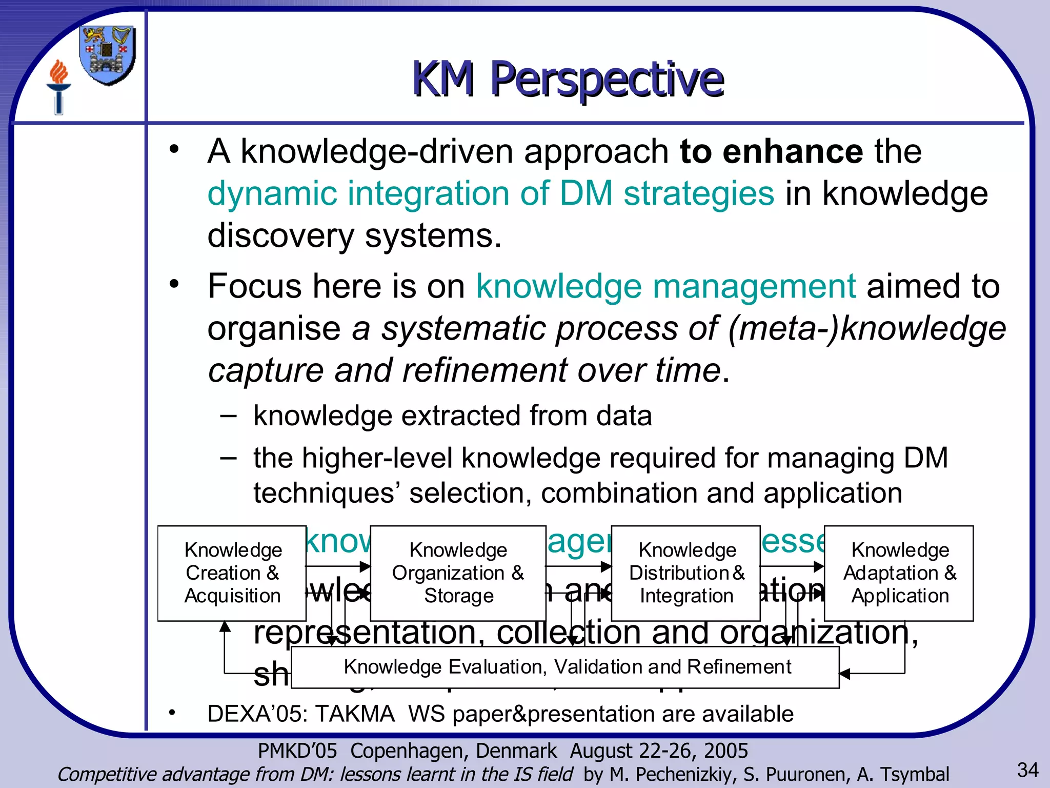 KM Perspective A knowledge-driven approach  to enhance  the  dynamic integration of DM strategies  in knowledge discovery systems.  Focus here is on  knowledge management  aimed to organise  a systematic process of (meta-)knowledge capture and refinement over time .  knowledge extracted from data the higher-level knowledge required for managing DM techniques’ selection, combination and application Basic  knowledge management processes  of  knowledge creation and identification, representation, collection and organization, sharing, adaptation, and application   DEXA’05: TAKMA  WS paper&presentation are available 