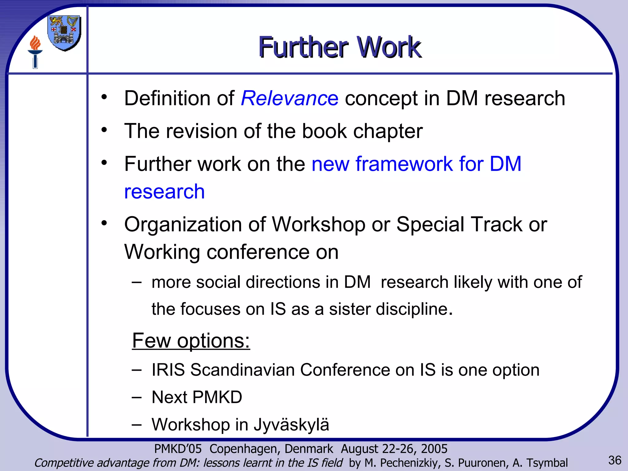 Further Work Definition of  Relevanc e  concept in DM research The revision of the book chapter Further work on the  new framework for DM research Organization of Workshop or Special Track or Working conference on  more social directions in DM  research likely with one of the focuses on IS as a sister discipline . Few options: IRIS Scandinavian Conference on IS is one option Next PMKD Workshop in Jyväskylä 