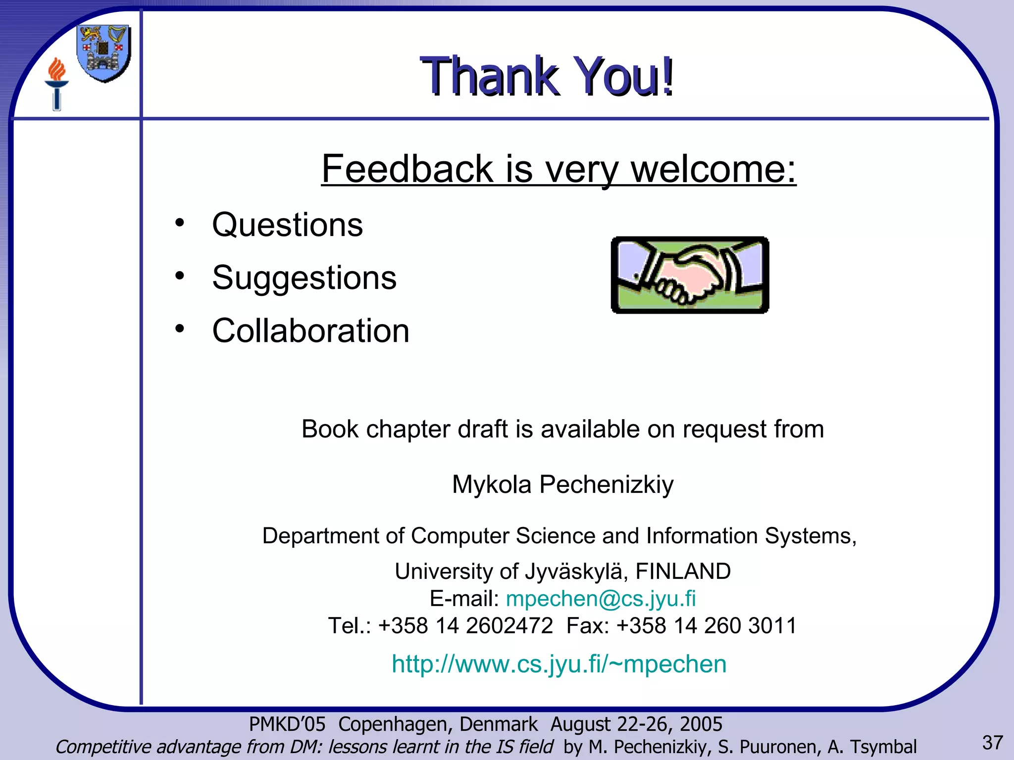 Thank You! Book chapter draft is available on request from Mykola Pechenizkiy Department of Computer Science and Information Systems,  University of Jyväskylä, FINLAND E-mail:  [email_address] Tel.: +358 14 2602472  Fax: +358 14 260 3011 http://www.cs.jyu.fi/~mpechen   Feedback is very welcome: Questions Suggestions Collaboration 