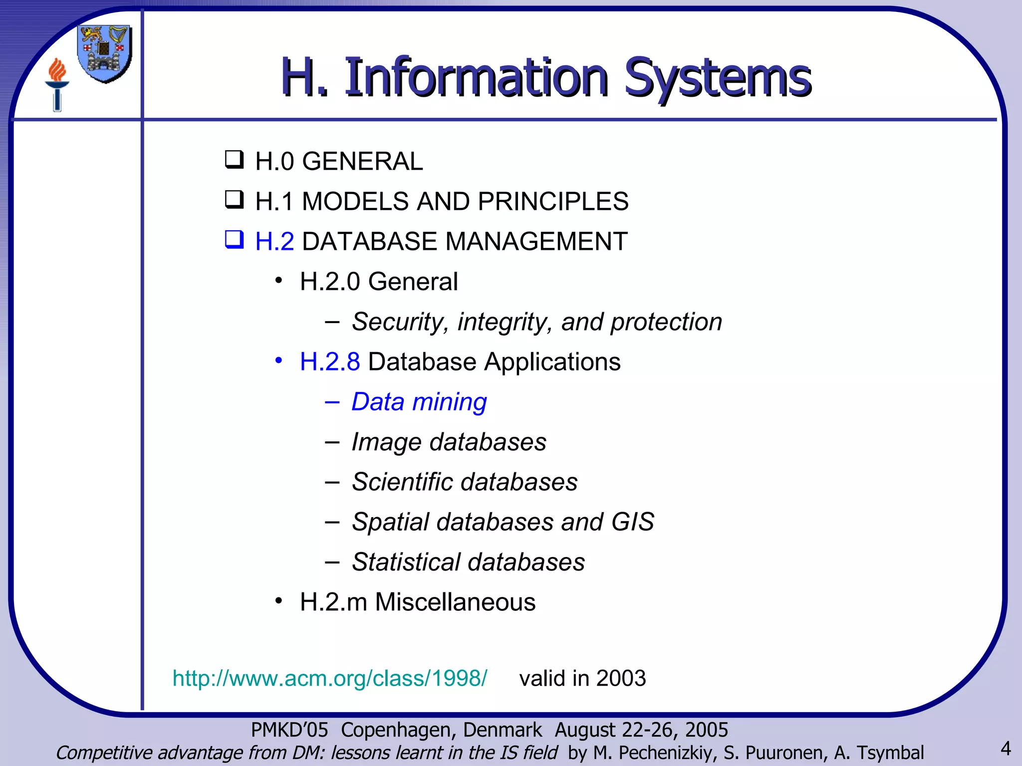 H.   Information Systems   H.0 GENERAL  H.1 MODELS AND PRINCIPLES  H.2  DATABASE MANAGEMENT  H.2.0 General  Security, integrity, and protection   H.2.8  Database Applications  Data mining   Image databases  Scientific databases  Spatial databases and GIS  Statistical databases  H.2.m Miscellaneous  http://www.acm.org/class/1998/   valid in 2003 