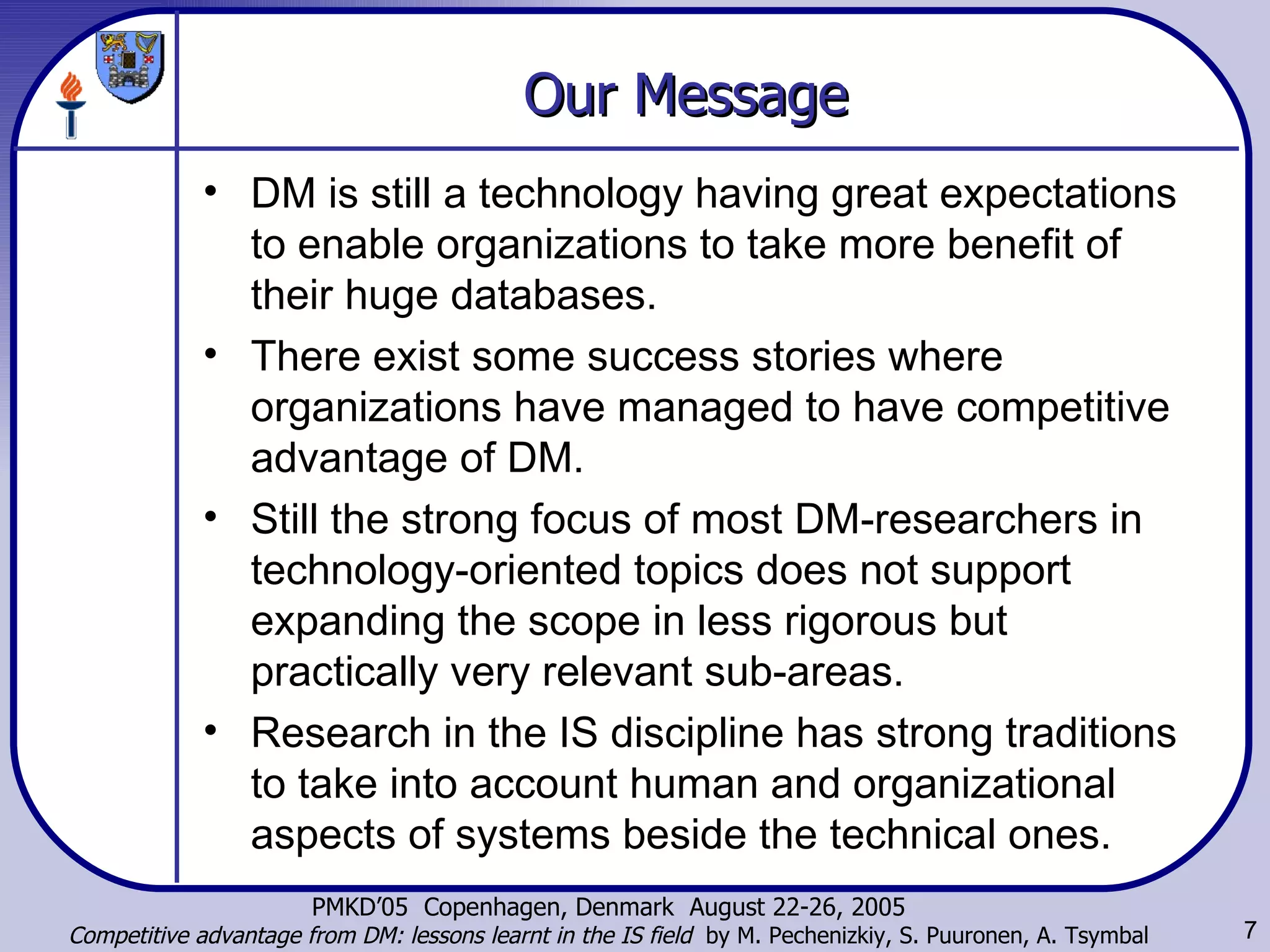 Our Message DM is still a technology having great expectations to enable organizations to take more benefit of their huge databases.  There exist some success stories where organizations have managed to have competitive advantage of DM.  Still the strong focus of most DM-researchers in technology-oriented topics does not support expanding the scope in less rigorous but practically very relevant sub-areas.  Research in the IS discipline has strong traditions to take into account human and organizational aspects of systems beside the technical ones. 